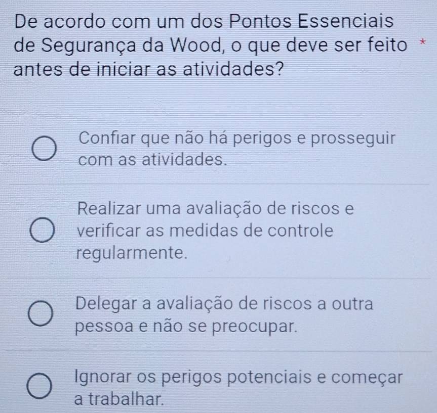 De acordo com um dos Pontos Essenciais
de Segurança da Wood, o que deve ser feito *
antes de iniciar as atividades?
Confiar que não há perigos e prosseguir
com as atividades.
Realizar uma avaliação de riscos e
verificar as medidas de controle
regularmente.
Delegar a avaliação de riscos a outra
pessoa e não se preocupar.
Ignorar os perigos potenciais e começar
a trabalhar.