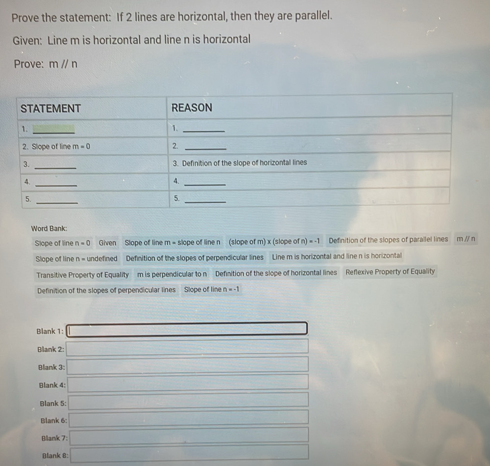 Prove the statement: If 2 lines are horizontal, then they are parallel.
Given: Line m is horizontal and line n is horizontal
Prove: m//n
Word Bank:
Slope of line n=0 Given Slope of line m= slope of line n (slope of m) x (slope of n) =-1 Definition of the slopes of parallel lines m//n
Slope of line n= undefined Definition of the slopes of perpendicular lines Line m is horizontal and line n is horizontal
Transitive Property of Equality m is perpendicular to n Definition of the slope of horizontal lines Reflexive Property of Equality
Definition of the slopes of perpendicular lines Slope of line n=-1
Blank 1:
sqrt(4,7-1)^2)
Blank 2: =□°
Blank 3: (10,y-2x>0
Blank 4: (-frac 3* (1+i)* (1-2x)+(1-i)* (1-i)
Blank 5:
frac 1/2
Blank 6:
-36°
Blank 7:...
Blank 8: f(a=∠ b)O _ 
