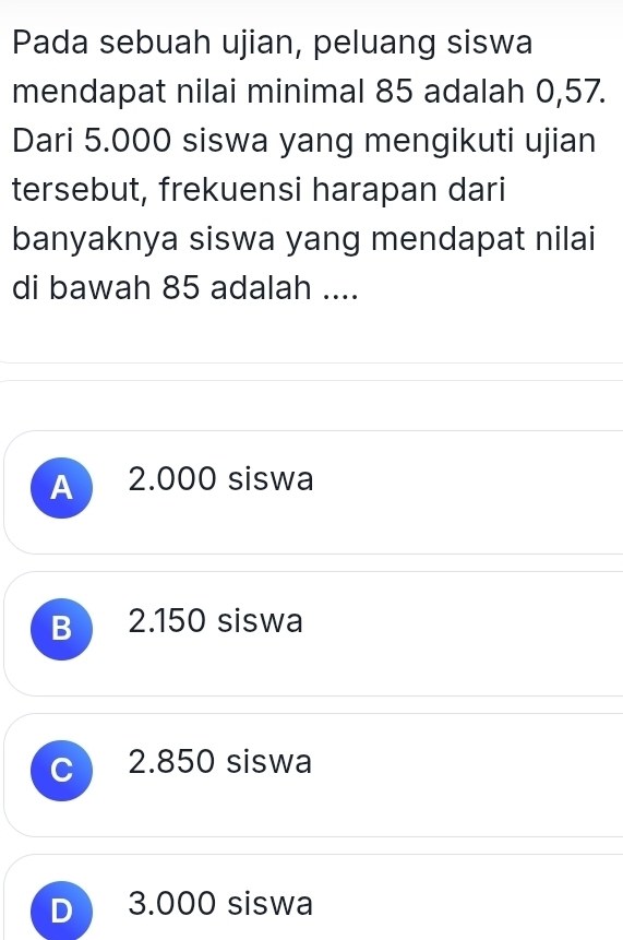 Pada sebuah ujian, peluang siswa
mendapat nilai minimal 85 adalah 0,57.
Dari 5.000 siswa yang mengikuti ujian
tersebut, frekuensi harapan dari
banyaknya siswa yang mendapat nilai
di bawah 85 adalah ....
A 2.000 siswa
B 2.150 siswa
C 2.850 siswa
D 3.000 siswa