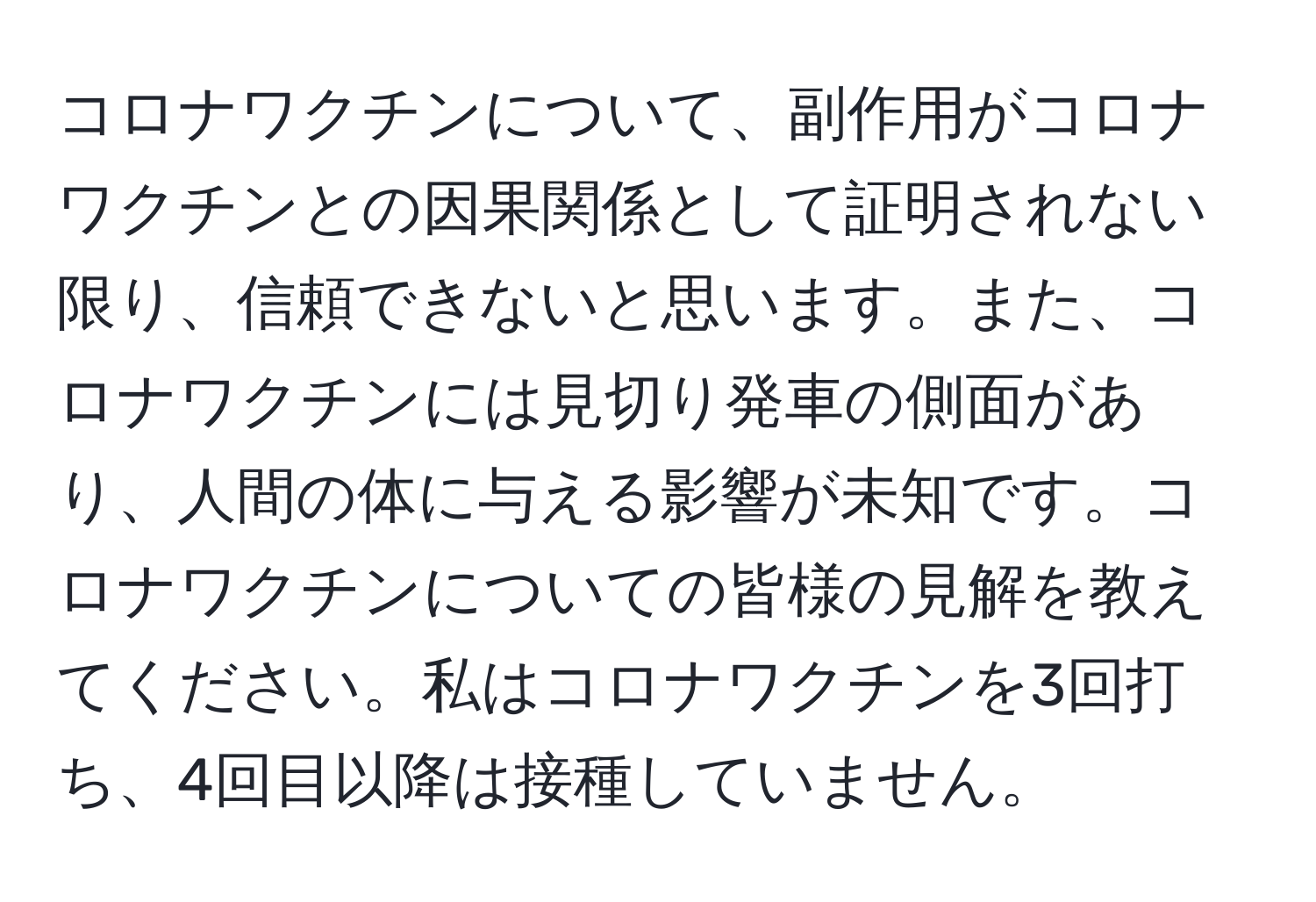 コロナワクチンについて、副作用がコロナワクチンとの因果関係として証明されない限り、信頼できないと思います。また、コロナワクチンには見切り発車の側面があり、人間の体に与える影響が未知です。コロナワクチンについての皆様の見解を教えてください。私はコロナワクチンを3回打ち、4回目以降は接種していません。