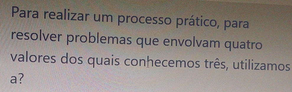 Para realizar um processo prático, para 
resolver problemas que envolvam quatro 
valores dos quais conhecemos três, utilizamos 
a?