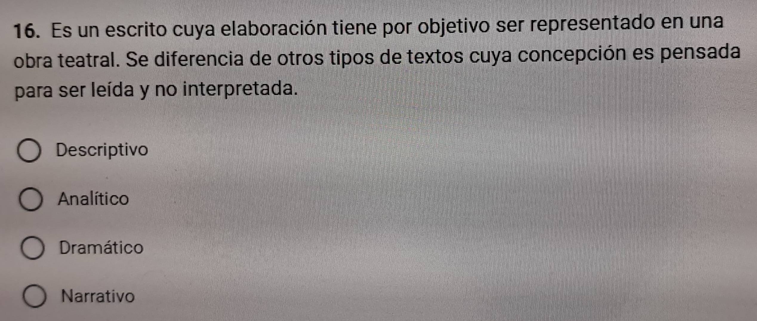 Es un escrito cuya elaboración tiene por objetivo ser representado en una
obra teatral. Se diferencia de otros tipos de textos cuya concepción es pensada
para ser leída y no interpretada.
Descriptivo
Analítico
Dramático
Narrativo