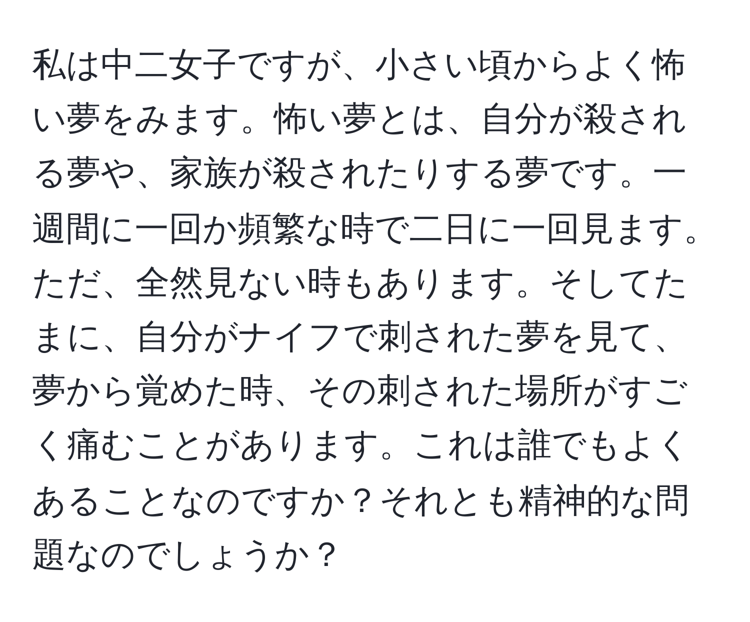 私は中二女子ですが、小さい頃からよく怖い夢をみます。怖い夢とは、自分が殺される夢や、家族が殺されたりする夢です。一週間に一回か頻繁な時で二日に一回見ます。ただ、全然見ない時もあります。そしてたまに、自分がナイフで刺された夢を見て、夢から覚めた時、その刺された場所がすごく痛むことがあります。これは誰でもよくあることなのですか？それとも精神的な問題なのでしょうか？