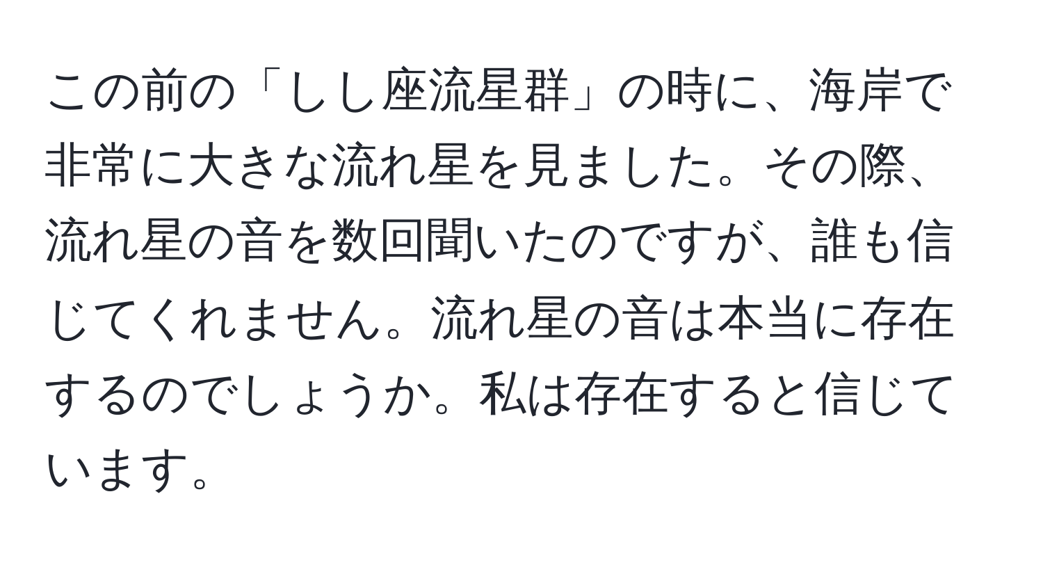 この前の「しし座流星群」の時に、海岸で非常に大きな流れ星を見ました。その際、流れ星の音を数回聞いたのですが、誰も信じてくれません。流れ星の音は本当に存在するのでしょうか。私は存在すると信じています。