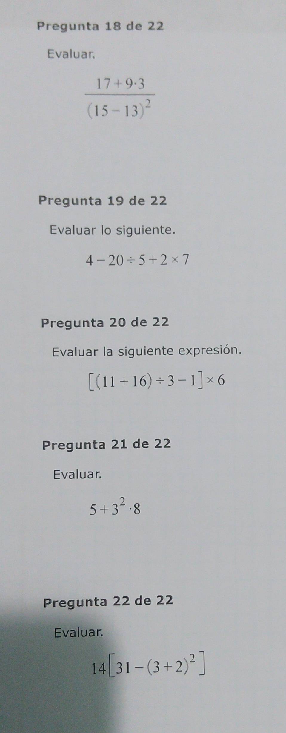 Pregunta 18 de 22
Evaluar.
frac 17+9· 3(15-13)^2
Pregunta 19 de 22
Evaluar lo siguiente.
4-20/ 5+2* 7
Pregunta 20 de 22
Evaluar la siguiente expresión.
[(11+16)/ 3-1]* 6
Pregunta 21 de 22
Evaluar.
5+3^2· 8
Pregunta 22 de 22
Evaluar.
14[31-(3+2)^2]