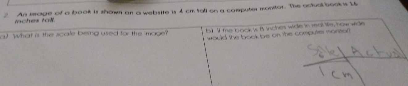 An image of a book is shown on a website is 4 cm tall on a computer monitor. The actual book is 16
Inches tall. 
b) If the book is 8 inches wide in real life, how wide 
a) What is the scale being used for the image? 
would the book be on the computer monitor?