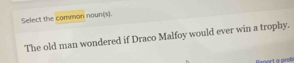 Select the common noun(s). 
The old man wondered if Draco Malfoy would ever win a trophy. 
Report a prob