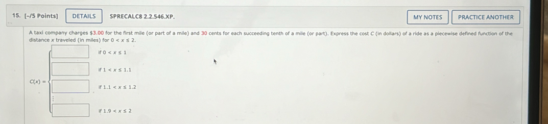 DETAILS SPRECALC8 2.2.546.XP. MY NOTES PRACTICE ANOTHER
A taxi company charges $3.00 for the first mile (or part of a mile) and 30 cents for each succeeding tenth of a mile (or part). Express the cost C (in dollars) of a ride as a piecewise defined function of the
distance x traveled (in miles) for 0 .
if 0
if 1
C(x)=
f 1.1
d 1.9