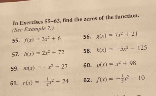 In Exercises 55-62, find the zeros of the function. 
(See Example 7.) 
55. f(x)=3x^2+6 56. g(x)=7x^2+21
57. h(x)=2x^2+72 58. k(x)=-5x^2-125
59. m(x)=-x^2-27 60. p(x)=x^2+98
61. r(x)=- 1/2 x^2-24 62. f(x)=- 1/5 x^2-10