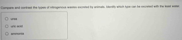Compare and contrast the types of nitrogenous wastes excreted by animals. Identify which type can be excreted with the least water.
urea
uric acid
ammonia