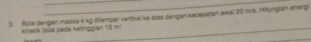 Bola dengan massa 4 kg dilempar vertikal ke atas dengan kecepatan awal 20 m/s. Hitunglah energi 
kinetik bola pada ketinggian 15 m! 
_