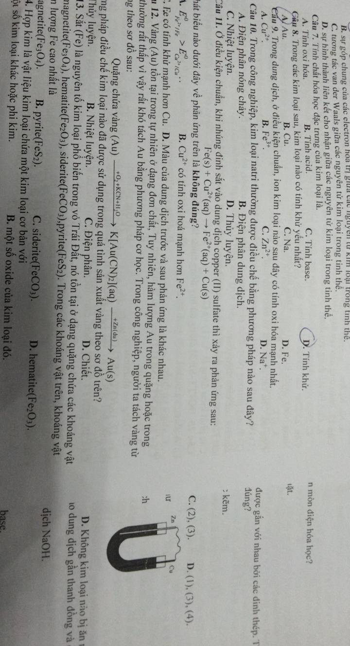 B. sự góp chung của các electron hoa trị giữa các nguyễn từ kim loại trong tình thể.
C. tương tác van der Waals giữa các nguyên tử kim loại trong tinh thế.
D. sự hình thành liên kết cho nhận giữa các nguyên tử kim loại trong tinh thể.
Câu 7. Tính chất hóa học đặc trưng của kim loại là. n mòn điện hóa học?
A. Tính oxi hóa. B. Tính acid. C. Tính base. D. Tính khử.
Cầu 8. Trong các kim loại sau, kim loại nào có tính khử yếu nhất?
A Au. B. Cu. C. Na. D. Fe. lặt.
Cầu 9. Trong dung dịch, ở điều kiện chuẩn, ion kim loại nào sau dây có tính oxi hóa mạnh nhất.
A. Cu^(2+). B. Fe^(3+). C. Zn^(2+). D. Na⁺. được gắn với nhau bởi các đinh thép. T
Câu 10. Trong công nghiệp, kim loại natri thường được điều chế bằng phương pháp nào sau đây? dúng?
A. Điện phân nóng chảy. B. Điện phân dung dịch.
C. Nhiệt luyện. D. Thủy luyện.
c kẽm.
Cầu 11. Ở điều kiện chuẩn, khi nhúng đinh sắt vào dung dịch copper (II) sulfate thì xảy ra phản ứng sau:
Fe(s)+Cu^(2+)(aq)to Fe^(2+)(aq)+Cu(s)
hát biểu nào dưới đây vhat e phản ứng trên là không đúng? D. (1), (3), (4).
C. (2), (3).
A. E_Fe^(2+)/Fe^0>E_Cu^(2+)/Cu^+^0. B. Cu^(2+) có tính oxi hoá mạnh hơn Fe^(2+).
iu
Zn Cu
C. Ee có tính khử mạnh hơn Cu. D. Màu của dung dịch trước và sau phản ứng là khác nhau.
ău 12. Vàng (Au) tồn tại trong tự nhiên ở dạng đơn chất, Tuy nhiên, hàm lượng Au trong quặng hoặc trong :h
thường rất thấp vì vậy rất khó tách Au bằng phương pháp cơ học. Trong công nghiệp, người ta tách vàng từ
ng theo sơ đồ sau:
Quặng chứa vàng (Au xrightarrow +O_2+KCN+H_2OK[Au(CN)_2](aq)xrightarrow +Zn(du)Au(s)
ng pháp điều chế kim loại nào đã được sử dụng trong quá tình sản xuất vàng theo sơ đồ trên?
Thủy luyện. B. Nhiệt luyện. C. Điện phân. D. Chiết. D. Không kim loại nào bị ăn 
13. Sắt ( (Fe) là nguyên tố kim loại phổ biến trong vỏ Trái Đất, nó tồn tại ở dạng quặng chứa các khoáng vật lo dung dịch gần thanh đồng và
magnetite (Fe_3O_4) , hematite (Fe_2O_3) , siderite (FeCO_3) ,py ite(FeS_2). Trong các khoáng vật trên, khoáng vật
n lượng Fe cao nhất là dịch NaOH.
agnetit e(Fe_3O_4). B. pyrite FeS_2). C. siderite( FeCO_3). D. hematite (Fe_2O_3).
4. Hợp kim là vật liệu kim loại chứa một kim loại cơ bản với
ốt số kim loại khác hoặc phi kim. B. một shat O oxide của kim loại đó. base.