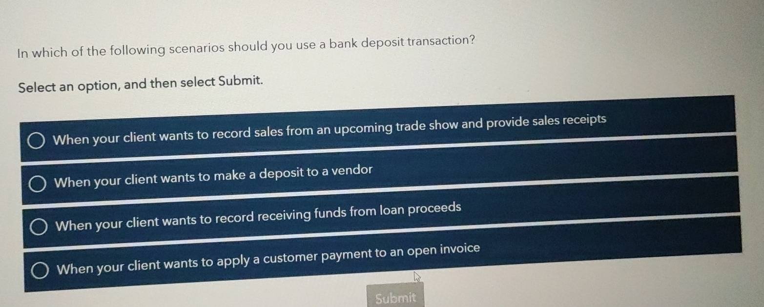 In which of the following scenarios should you use a bank deposit transaction?
Select an option, and then select Submit.
When your client wants to record sales from an upcoming trade show and provide sales receipts
When your client wants to make a deposit to a vendor
When your client wants to record receiving funds from loan proceeds
When your client wants to apply a customer payment to an open invoice
Submit