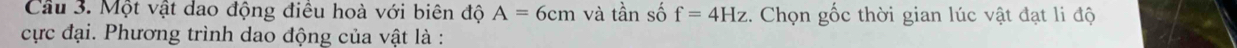 Cầu 3. Một vật dao động điều hoà với biên độ A=6cm và tần số f=4Hz. Chọn gốc thời gian lúc vật đạt li độ 
cực đại. Phương trình dao động của vật là :