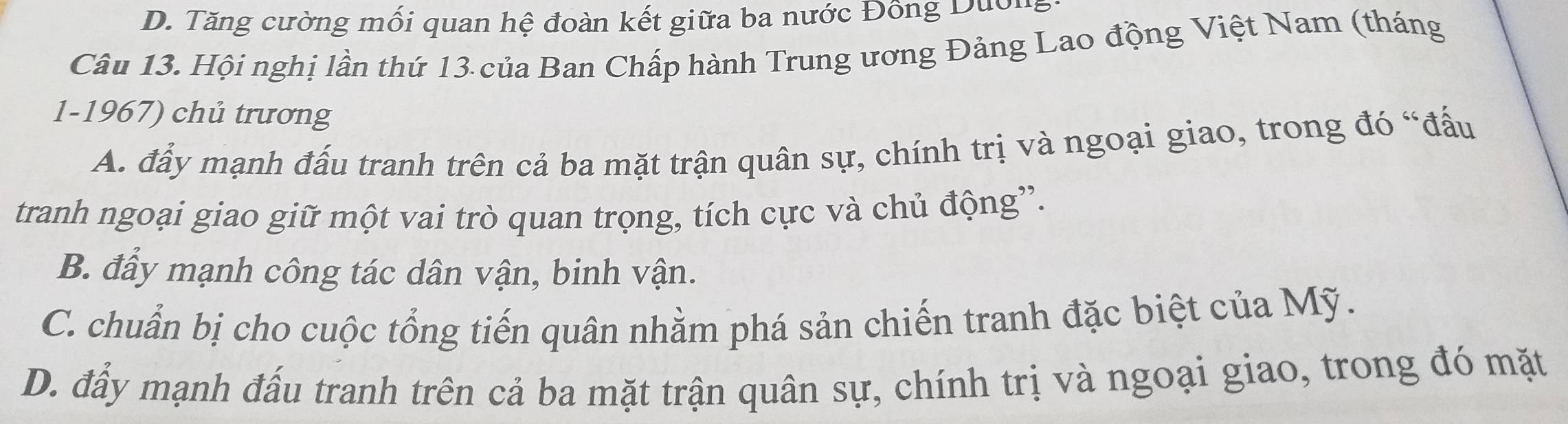 D. Tăng cường mối quan hệ đoàn kết giữa ba nước Đông Duôn
Câu 13. Hội nghị lần thứ 13 của Ban Chấp hành Trung ương Đảng Lao động Việt Nam (tháng
1-1967) chủ trương
A. đẩy mạnh đấu tranh trên cả ba mặt trận quân sự, chính trị và ngoại giao, trong đó “đấu
tranh ngoại giao giữ một vai trò quan trọng, tích cực và chủ động”'.
B. đẩy mạnh công tác dân vận, binh vận.
C. chuẩn bị cho cuộc tổng tiến quân nhằm phá sản chiến tranh đặc biệt của Mỹ.
D. đẩy mạnh đấu tranh trên cả ba mặt trận quân sự, chính trị và ngoại giao, trong đó mặt