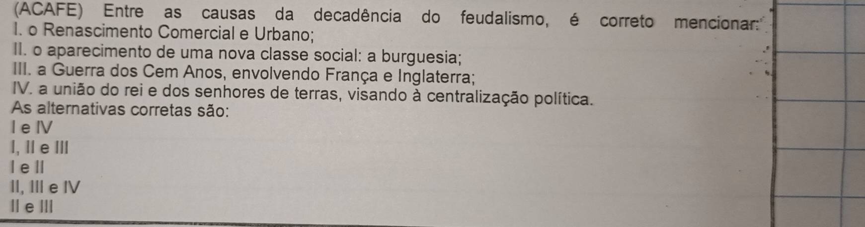 (ACAFE) Entre as causas da decadência do feudalismo, é correto mencionar:''
I. o Renascimento Comercial e Urbano;
II. o aparecimento de uma nova classe social: a burguesia;
.1
III. a Guerra dos Cem Anos, envolvendo França e Inglaterra;
IV. a união do rei e dos senhores de terras, visando à centralização política.
As alternativas corretas são:
I e Ⅳ
I, Ⅱ e Ⅲ
I ell
II, Ⅲ e IV
Ⅱe Ⅲ