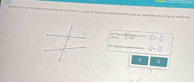 Identificar un par de ángulos opuestos por el vértice y un par de ángulos suplementarios que se muestran en la figura adelante. 
(a) Ángulos opuestos por el ∠ □ y∠ □
vértice: 
(b) Ángulos suplementarios: ∠ □ y∠ □