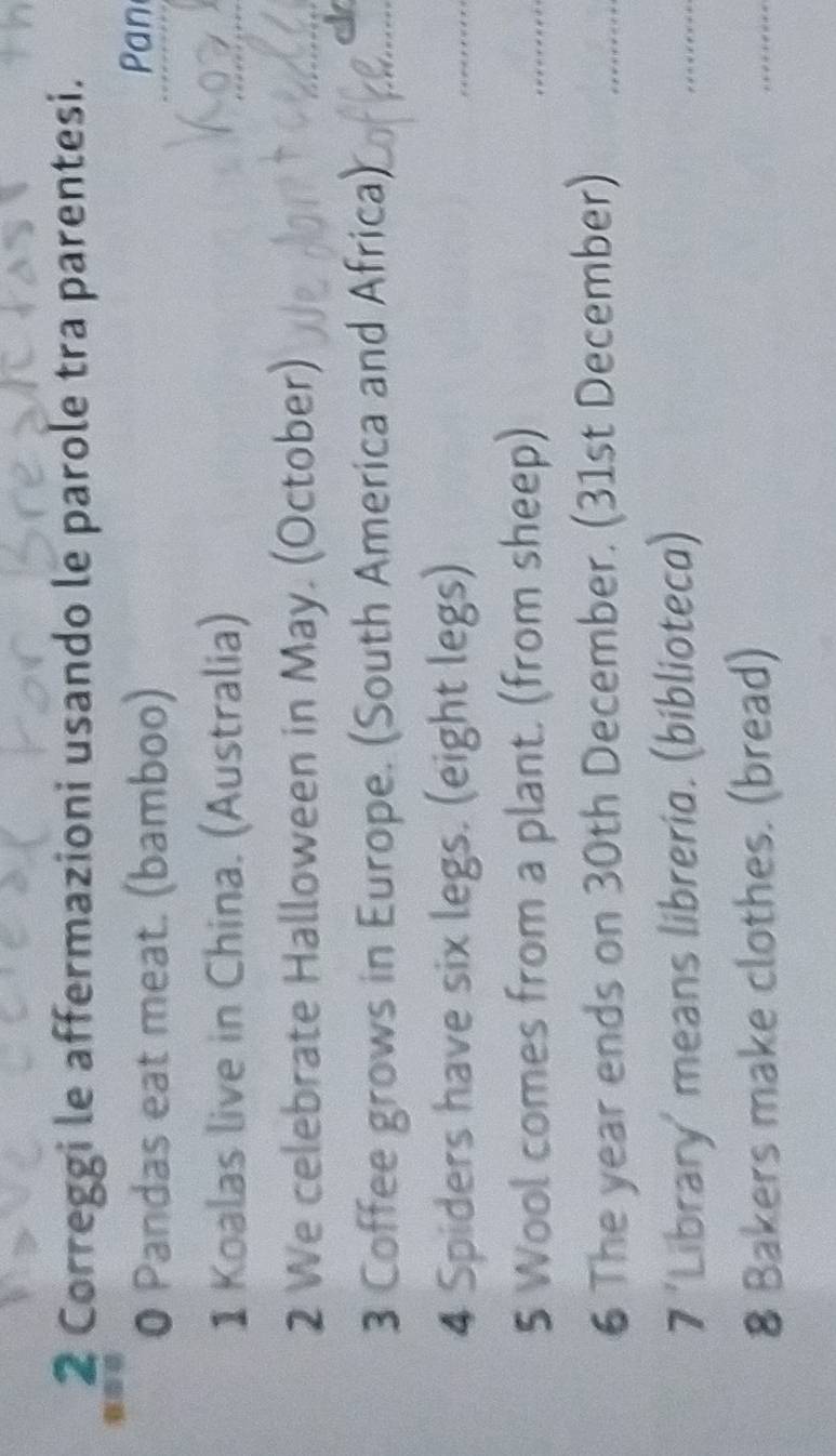 Correggi le affermazioni usando le parole tra parentesi. 
0 Pandas eat meat. (bamboo) 
Pan 
1 Koalas live in China. (Australia) 
2 We celebrate Halloween in May. (October) 
3 Coffee grows in Europe. (South America and Africa) 
4 Spiders have six legs. (eight legs) 
5 Wool comes from a plant. (from sheep) 
6 The year ends on 30th December. (31st December) 
7 'Library' means libreria. (biblioteca) 
8 Bakers make clothes. (bread)