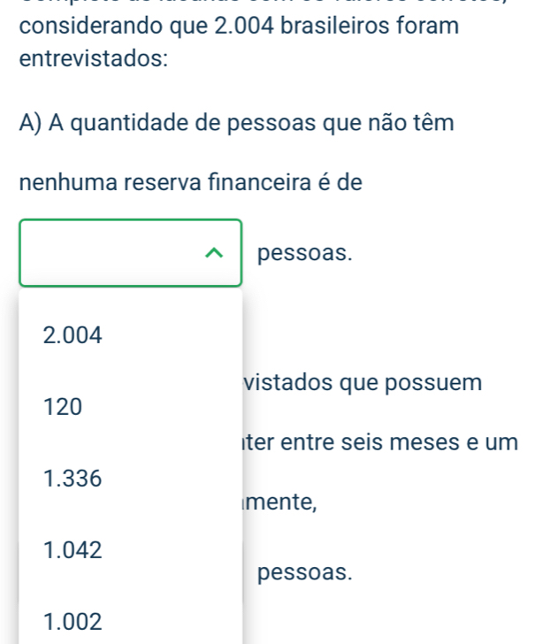 considerando que 2.004 brasileiros foram
entrevistados:
A) A quantidade de pessoas que não têm
nenhuma reserva financeira é de
pessoas.
2.004
vistados que possuem
120
iter entre seis meses e um
1.336
mente,
1.042
pessoas.
1.002