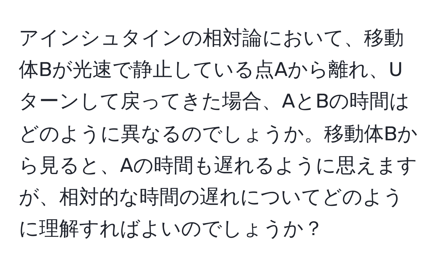 アインシュタインの相対論において、移動体Bが光速で静止している点Aから離れ、Uターンして戻ってきた場合、AとBの時間はどのように異なるのでしょうか。移動体Bから見ると、Aの時間も遅れるように思えますが、相対的な時間の遅れについてどのように理解すればよいのでしょうか？