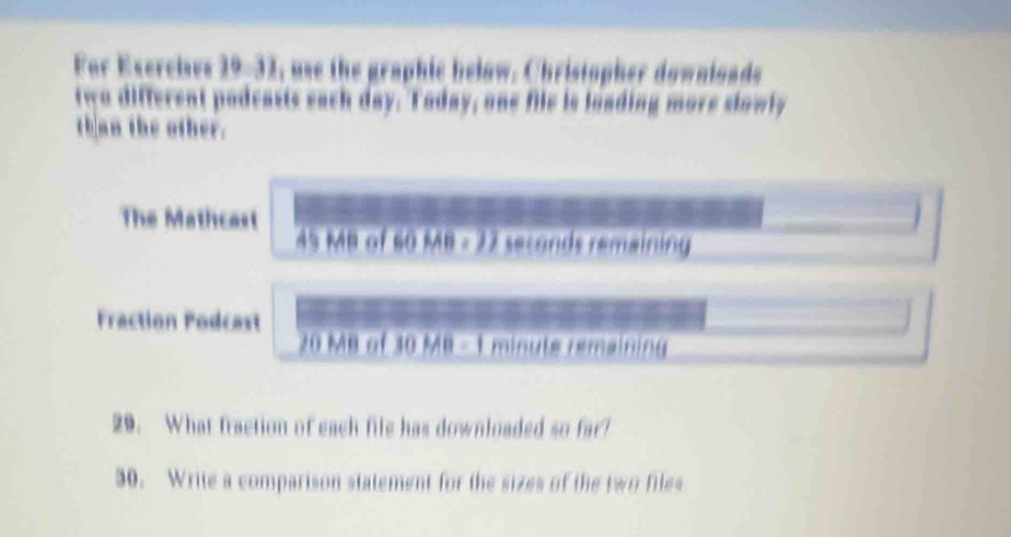 For Exercies 29-32, use the graphic below. Christopher downloads 
two different podcasts each day. Today, one file is loading more slowly 
th an the other. 

The Mathcast 45 MB of 60 MB - 22 seconds remaining 
Fraction Podcast 20 MB of 30 MB - 1 minute remaining 
29. What fraction of each file has downloaded so far? 
30. Write a comparison statement for the sizes of the two files