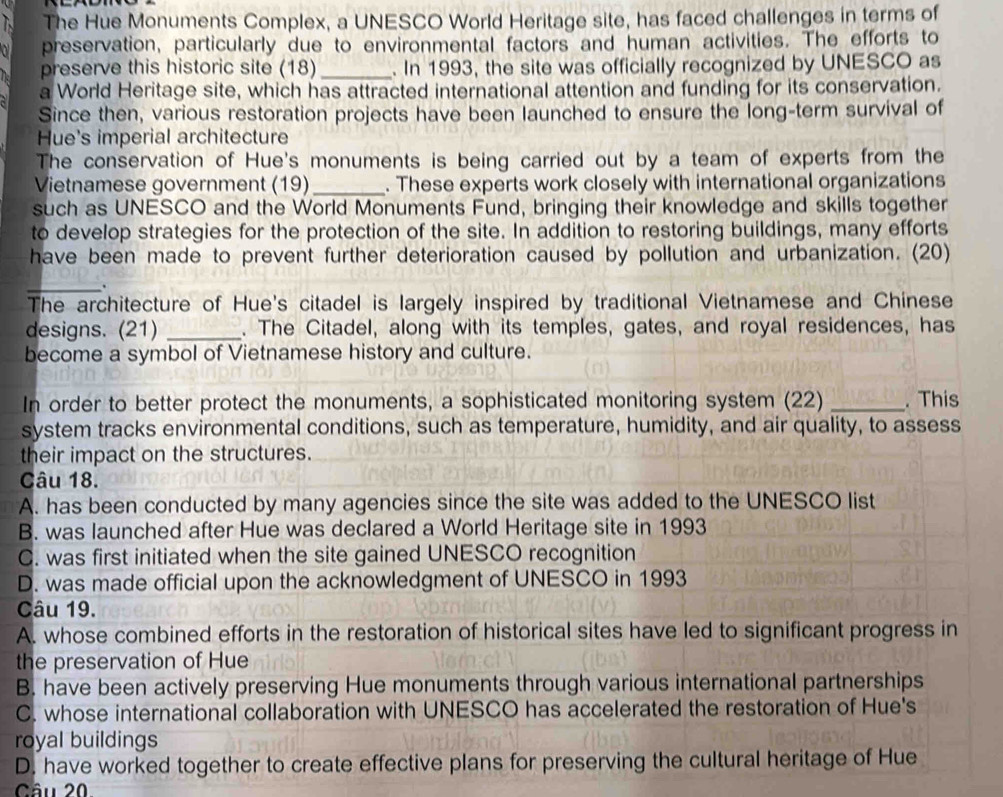 The Hue Monuments Complex, a UNESCO World Heritage site, has faced challenges in terms of
preservation, particularly due to environmental factors and human activities. The efforts to
preserve this historic site (18) _. In 1993, the site was officially recognized by UNESCO as
a World Heritage site, which has attracted international attention and funding for its conservation.
Since then, various restoration projects have been launched to ensure the long-term survival of
Hue's imperial architecture
The conservation of Hue's monuments is being carried out by a team of experts from the
Vietnamese government (19) _. These experts work closely with international organizations
such as UNESCO and the World Monuments Fund, bringing their knowledge and skills together
to develop strategies for the protection of the site. In addition to restoring buildings, many efforts
have been made to prevent further deterioration caused by pollution and urbanization. (20)
_.
The architecture of Hue's citadel is largely inspired by traditional Vietnamese and Chinese
designs. (21) _. The Citadel, along with its temples, gates, and royal residences, has
become a symbol of Vietnamese history and culture.
In order to better protect the monuments, a sophisticated monitoring system (22) _. This
system tracks environmental conditions, such as temperature, humidity, and air quality, to assess
their impact on the structures.
Câu 18.
A. has been conducted by many agencies since the site was added to the UNESCO list
B. was launched after Hue was declared a World Heritage site in 1993
C. was first initiated when the site gained UNESCO recognition
D. was made official upon the acknowledgment of UNESCO in 1993
Câu 19.
A. whose combined efforts in the restoration of historical sites have led to significant progress in
the preservation of Hue
B. have been actively preserving Hue monuments through various international partnerships
C. whose international collaboration with UNESCO has accelerated the restoration of Hue's
royal buildings
D. have worked together to create effective plans for preserving the cultural heritage of Hue
Câu 20.