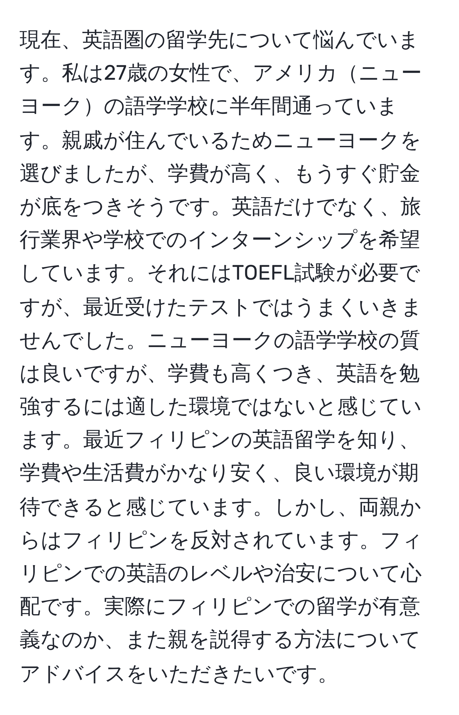現在、英語圏の留学先について悩んでいます。私は27歳の女性で、アメリカニューヨークの語学学校に半年間通っています。親戚が住んでいるためニューヨークを選びましたが、学費が高く、もうすぐ貯金が底をつきそうです。英語だけでなく、旅行業界や学校でのインターンシップを希望しています。それにはTOEFL試験が必要ですが、最近受けたテストではうまくいきませんでした。ニューヨークの語学学校の質は良いですが、学費も高くつき、英語を勉強するには適した環境ではないと感じています。最近フィリピンの英語留学を知り、学費や生活費がかなり安く、良い環境が期待できると感じています。しかし、両親からはフィリピンを反対されています。フィリピンでの英語のレベルや治安について心配です。実際にフィリピンでの留学が有意義なのか、また親を説得する方法についてアドバイスをいただきたいです。