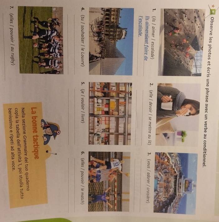 ' Observe les photos et écris une phrase avec un verbe au conditionnel. 
1. (ils / aimer / escalade) 2. (elle / devoir / se mettre au lit) 3. (vous / adorer / croisière) 
Ils aimeraient faire de 
_ 
l’escalade. 
_ 
_ 
_ 
4. (tu / souhaiter / le Louvre) 5. (je / vouloir / livre) 6. (elles / pouvoir / le match) 
_ 
_ 
_ 
_ 
__ 
La bonne tactique 
Nella sezione Grømmaire del tuo quaderno 
7. (elles / pouvoir / au rugby) copia la tabella dell’attività 1, poi studia tutto 
benissimo e ripeti ad alta voce. 
_