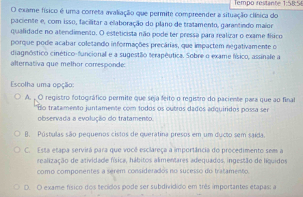 Tempo restante 1:58:56
O exame físico é uma correta avaliação que permite compreender a situação clínica do
paciente e, com isso, facilitar a elaboração do plano de tratamento, garantindo maior
qualidade no atendimento. O esteticista não pode ter pressa para realizar o exame físico
porque pode acabar coletando informações precárias, que impactem negativamente o
diagnóstico cinético-funcional e a sugestão terapêutica. Sobre o exame físico, assinale a
alternativa que melhor corresponde:
Escolha uma opção:
A. O registro fotográfico permite que seja feito o registro do paciente para que ao final
do tratamento juntamente com todos os outros dados adquiridos possa ser
observada a evolução do tratamento.
B. Pústulas são pequenos cistos de queratina presos em um ducto sem saída.
C. Esta etapa servirá para que você esclareça a importância do procedimento sem a
realização de atividade física, hábitos alimentares adequados, ingestão de líquidos
como componentes a serem considerados no sucesso do tratamento.
D. O exame físico dos tecidos pode ser subdividido em três importantes etapas; a