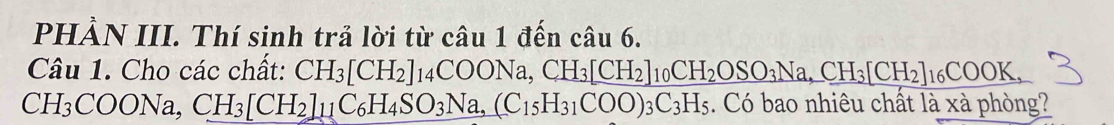 PHẢN III. Thí sinh trả lời từ câu 1 đến câu 6. 
Câu 1. Cho các chất: CH_3[CH_2]_14COONa, CH_3[CH_2]_10CH_2OSO_3Na, CH_3[CH_2]_16COOK,
CH_3COONa, CH_3[CH_2]_11C_6H_4SO_3Na, (C_15H_31COO)_3C_3H_5. Có bao nhiêu chất là xà phòng?