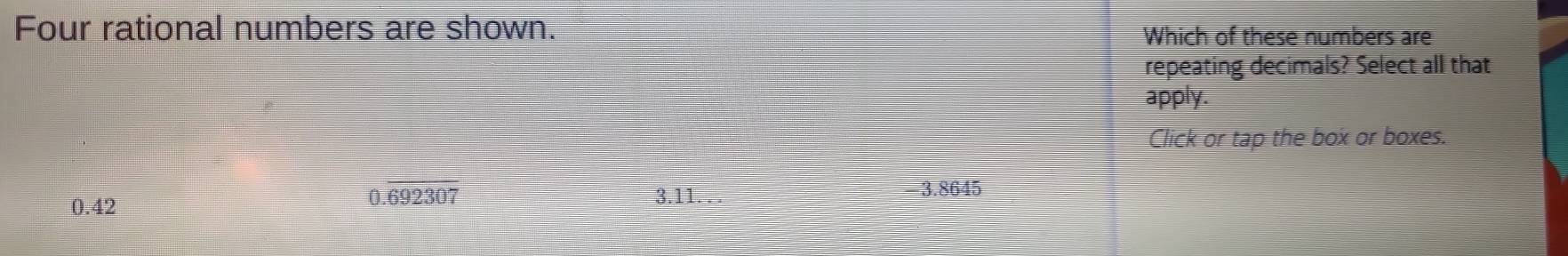 Four rational numbers are shown. Which of these numbers are
repeating decimals? Select all that
apply.
Click or tap the box or boxes.
0.42
0.overline 692307
3.11.
-3.8645