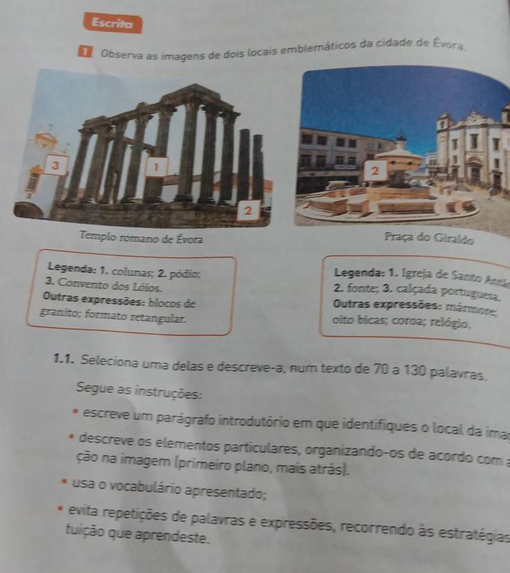 Escrita 
O Observa as imagens de dois locais emblemáticos da cidade de Évora. 
Templo romano de Évora Praça do Giraldo 
Legenda: 1. Igreja de Santo Anclo 
Legenda: 1. colunas; 2. pódio; 2. fonte; 3. calçada portuguesa. 
3. Convento dos Lóios. Outras expressões: mármos:: 
Outras expressões: blocos de 
granito; formato retangular. oito bicas; coroa; relógio. 
1.1. Seleciona uma delas e descreve-a, num texto de 70 a 130 palavras. 
Segue as instruções: 
escreve um parágrafo introdutório em que identifiques o local da imar 
descreve os elementos particulares, organizando-os de acordo com a 
ção na imagem (primeiro plano, mais atrás). 
usa o vocabulário apresentado; 
evita repetições de palavras e expressões, recorrendo às estratégias 
quição que aprendeste.