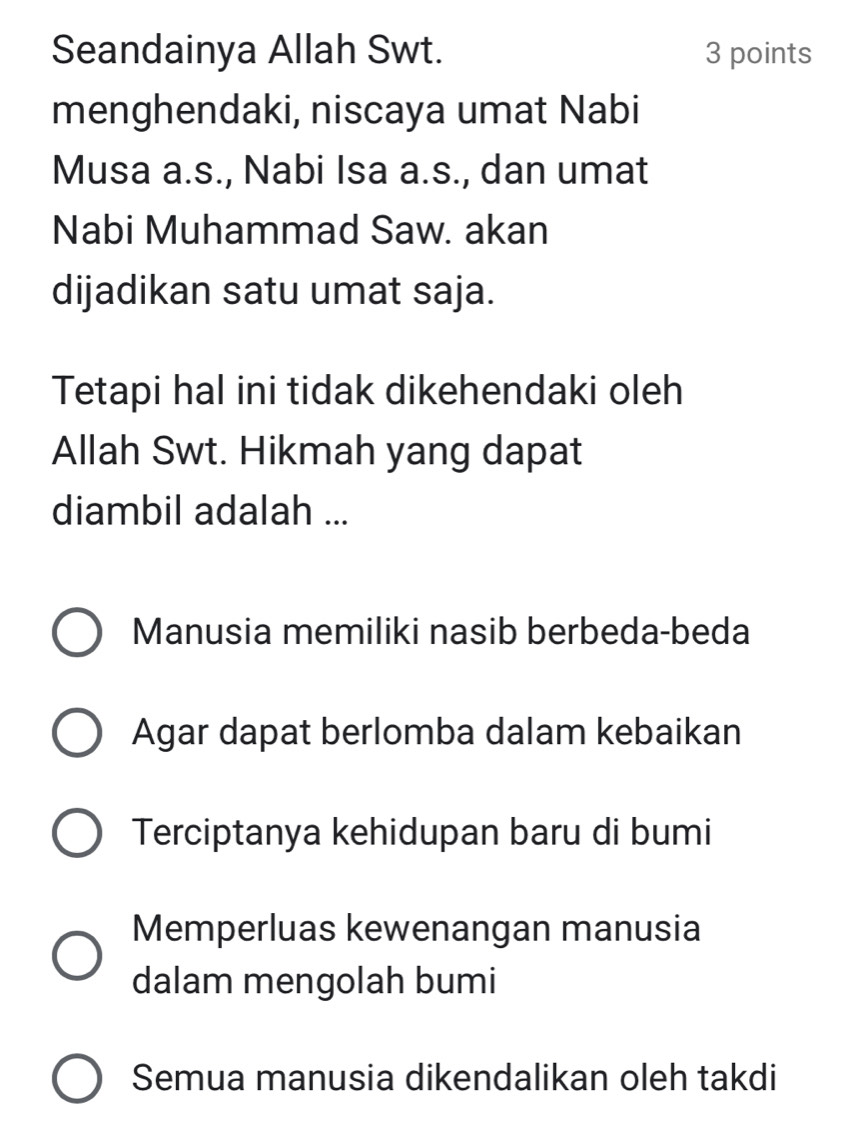 Seandainya Allah Swt. 3 points
menghendaki, niscaya umat Nabi
Musa a.s., Nabi Isa a.s., dan umat
Nabi Muhammad Saw. akan
dijadikan satu umat saja.
Tetapi hal ini tidak dikehendaki oleh
Allah Swt. Hikmah yang dapat
diambil adalah ...
Manusia memiliki nasib berbeda-beda
Agar dapat berlomba dalam kebaikan
Terciptanya kehidupan baru di bumi
Memperluas kewenangan manusia
dalam mengolah bumi
Semua manusia dikendalikan oleh takdi