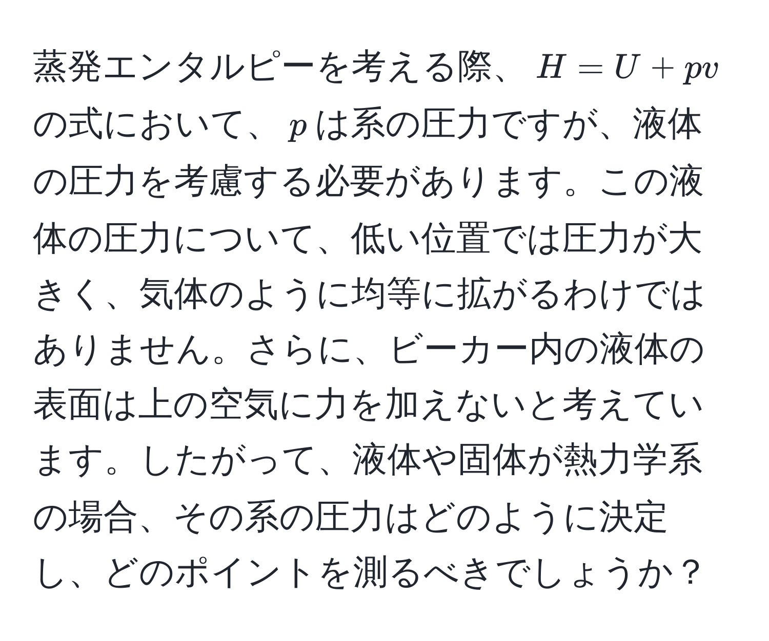 蒸発エンタルピーを考える際、$H = U + pv$の式において、$p$は系の圧力ですが、液体の圧力を考慮する必要があります。この液体の圧力について、低い位置では圧力が大きく、気体のように均等に拡がるわけではありません。さらに、ビーカー内の液体の表面は上の空気に力を加えないと考えています。したがって、液体や固体が熱力学系の場合、その系の圧力はどのように決定し、どのポイントを測るべきでしょうか？