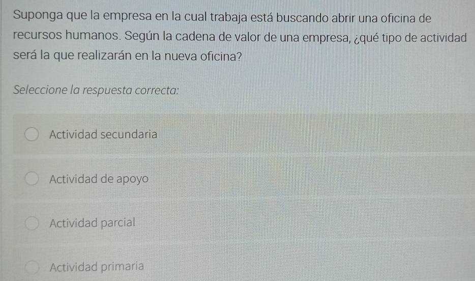 Suponga que la empresa en la cual trabaja está buscando abrir una oficina de
recursos humanos. Según la cadena de valor de una empresa, ¿qué tipo de actividad
será la que realizarán en la nueva oficina?
Seleccione la respuesta correcta:
Actividad secundaria
Actividad de apoyo
Actividad parcial
Actividad primaria