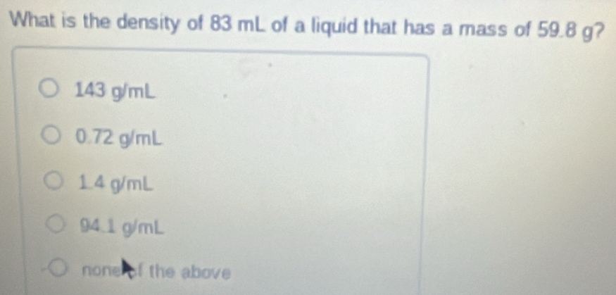 What is the density of 83 mL of a liquid that has a mass of 59.8 g?
143 g/mL
0.72 g/mL
1.4 g/mL
94.1 g/mL
none of the above