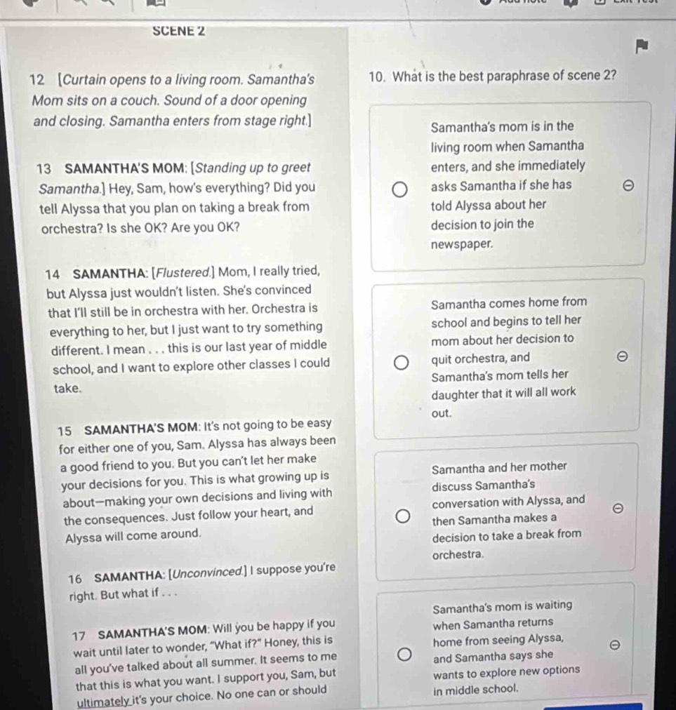 SCENE 2
12 [Curtain opens to a living room. Samantha's 10. What is the best paraphrase of scene 2?
Mom sits on a couch. Sound of a door opening
and closing. Samantha enters from stage right.]
Samantha's mom is in the
living room when Samantha
13 SAMANTHA'S MOM: [Standing up to greet enters, and she immediately
Samantha.] Hey, Sam, how's everything? Did you asks Samantha if she has
tell Alyssa that you plan on taking a break from told Alyssa about her
orchestra? Is she OK? Are you OK? decision to join the
newspaper.
14 SAMANTHA: [Flustered.] Mom, I really tried,
but Alyssa just wouldn't listen. She's convinced
that I’ll still be in orchestra with her. Orchestra is Samantha comes home from
everything to her, but I just want to try something school and begins to tell her
different. I mean . . . this is our last year of middle mom about her decision to
school, and I want to explore other classes I could quit orchestra, and
take. Samantha's mom tells her
daughter that it will all work
out.
15 SAMANTHA'S MOM: It's not going to be easy
for either one of you, Sam. Alyssa has always been
a good friend to you. But you can't let her make
your decisions for you. This is what growing up is Samantha and her mother
about—making your own decisions and living with discuss Samantha's
the consequences. Just follow your heart, and conversation with Alyssa, and
Alyssa will come around. then Samantha makes a
decision to take a break from
orchestra.
16 SAMANTHA: [Unconvinced.] I suppose you're
right. But what if . . .
Samantha's mom is waiting
17 SAMANTHA'S MOM: Will you be happy if you when Samantha returns
wait until later to wonder, “What if?” Honey, this is home from seeing Alyssa,
all you’ve talked about all summer. It seems to me and Samantha says she
that this is what you want. I support you, Sam, but wants to explore new options
ultimately it's your choice. No one can or should in middle school.