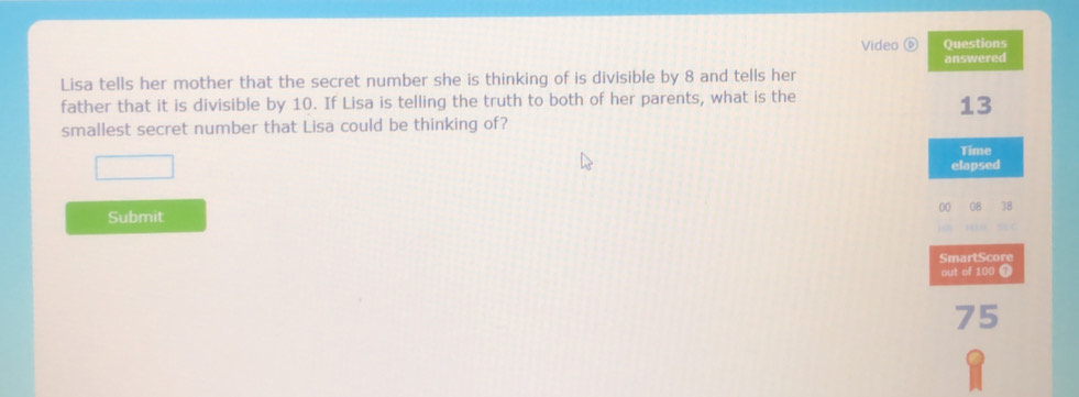 Video ⑥ Questions 
answered 
Lisa tells her mother that the secret number she is thinking of is divisible by 8 and tells her 
father that it is divisible by 10. If Lisa is telling the truth to both of her parents, what is the
13
smallest secret number that Lisa could be thinking of? 
Time 
elapsed
00
Submit 
SmartScore 
out of 100 T
75