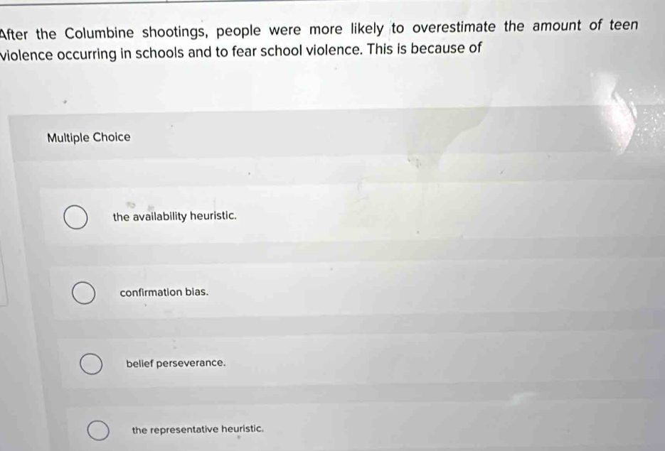 After the Columbine shootings, people were more likely to overestimate the amount of teen
violence occurring in schools and to fear school violence. This is because of
Multiple Choice
the availability heuristic.
confirmation bias.
belief perseverance.
the representative heuristic.