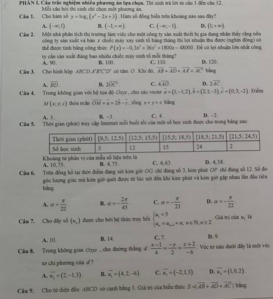 PHẢN I. Câu trắc nghiệm nhiều phương án lựa chọn. Thí sinh trả lời từ câu 1 đến câu 12.
Mỗi câu hỏi thí sinh chỉ chọn một phương án.
Câu 1. Cho hàm số y=log _3(x^2-2x+3). Hàm số đồng biến trên khoảng nào sau đây?
A. (-∈fty ;1). B. (-1,+∈fty ). C. (-∈fty ;-1). D. (l;+∈fty ).
Câu 2. Một nhà phân tích thị trường làm việc cho một công ty sản xuất thiết bị gia dụng nhận thầy rằng nều
công ty sản xuất và bán x chiếc máy xay sinh tổ hảng tháng thì lợi nhuận thu được (nghìn đồng) có
thể được tính bằng công thức P(x)=-0,3x^3+36x^2+1800x-48000. Để có lợi nhuận lớn nhất công
ty cần sản xuất đúng bao nhiêu chiếc máy sinh tổ mỗi tháng?
A. 90. B. 100. C. 110. D. 120.
Câu 3. Cho hình hộp ABCD.A'B'C'D' có tan O. Khi đó, overline AB+overline AD+overline AA+overline AC bằng
A. overline BD. B. 2overline OC'. C. 4overline AO. D. 2overline AC.
Câu 4. Trong không gian với hệ tọa độ Oxyz , cho các vecto vector a=(1;-1;2),vector b=(2;1;-3),vector c=(0;3;-2). Điểm
M(x,y,z) thỏa mãn overline OM+vector a=2vector b-vector c , tổng x+y+z bảng
A. 3 . B. -3 . C. 4 . D. -2.
Câu 5. Thời gian (phút) truy cập Internet mỗi buổi tổi của một số học sinh được cho trong bảng sau:
Khoảng tứ phân vị của mẫu số liệu trên là
A. 10,75. B. 4, 75 . C. 4, 63 . D. 4,38.
Câu 6. Trên đồng hồ tại thời điểm đang xét kim giờ OG chỉ đúng số 3, kim phút OP chỉ đúng số 12. Số đo
góc lượng giác mà kim giờ quét được từ lúc xét đến khi kim phút và kim giờ gặp nhau lần đầu tiên
bằng
A. alpha = π /22 . alpha =- 2π /45 . C. alpha =- π /21 . D. alpha =- π /22 .
B.
Câu 7. Cho dãy số (u_n) được cho bởi hệ thức truy hồi beginarrayl u_1=5 u_n=u_n-1+n,n∈ N,n≥ 2endarray.. Giá trị của u, là
A. 10. B. 14. C. 7. D. 9.
Câu 8. Trong không gian Oxyz , cho đường thắng d :  (x-1)/4 = (-y)/2 = (z+2)/-6 . Véc tơ nào dưới đây là một véc
to chi phương của d ?
A. overline u_2=(2,-1,3). B. overline u_1=(4,2,-6). C. overline u_3=(-2,1,3). D. overline u_4=(1,0,2).
Câu 9. Cho tứ diện đều ABCD có cạnh bằng 1. Giá trị của biểu thức S=|overline AB+overline AD+overline AC| bằng