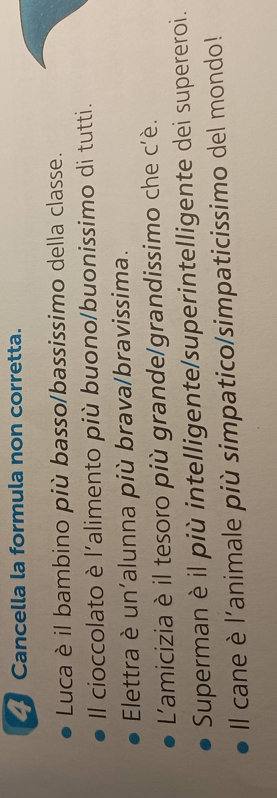 a Cancella la formula non corretta. 
Luca è il bambino più basso/bassissimo della classe. 
Il cioccolato è l'alimento più buono/buonissimo di tutti. 
Elettra è un'alunna più brava/bravissima. 
L'amicizia è il tesoro più grande/grandissimo che c'è. 
Superman è il più intelligente/superintelligente dei supereroi. 
ll cane è l'animale più simpatico/simpaticissimo del mondo!