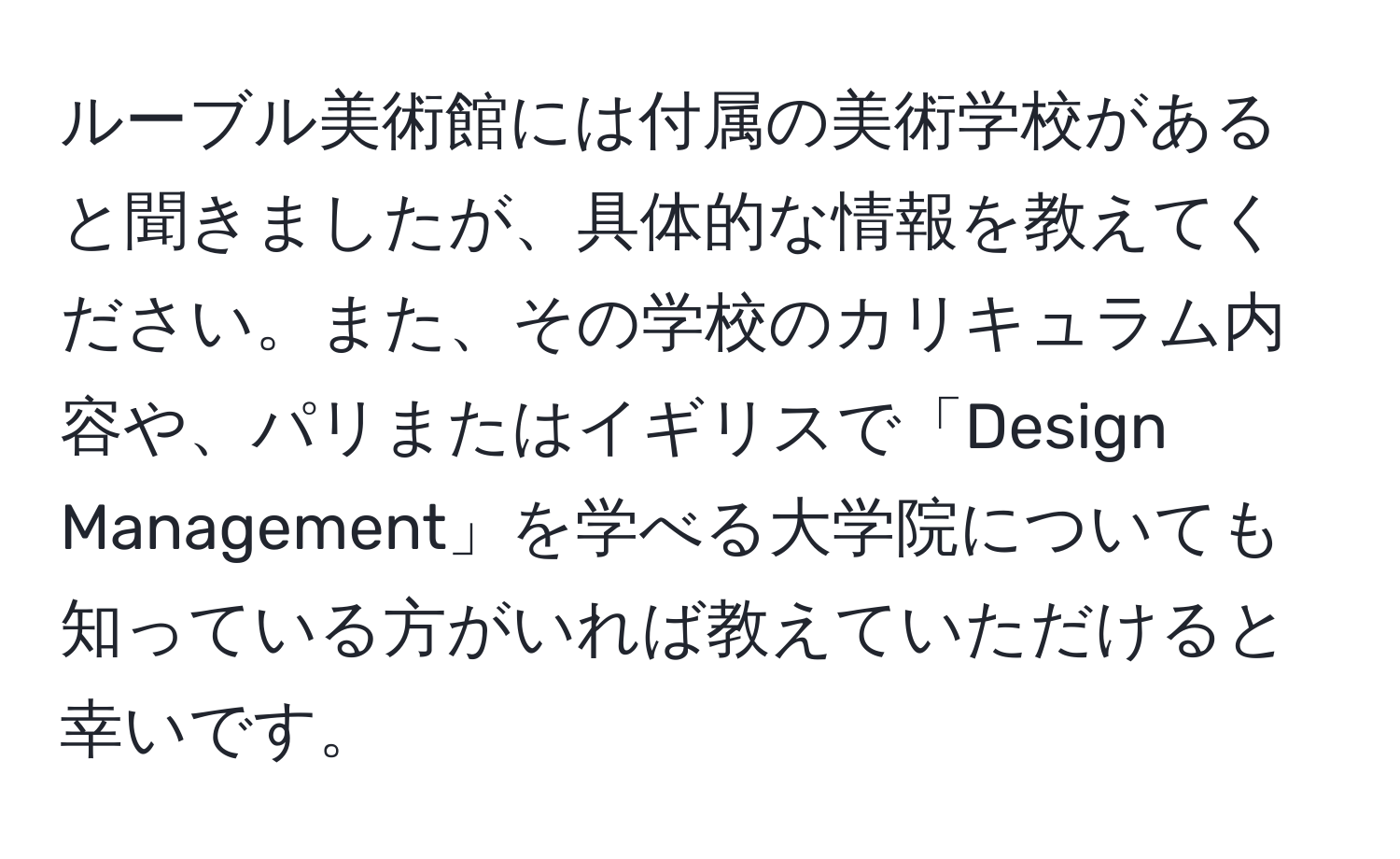 ルーブル美術館には付属の美術学校があると聞きましたが、具体的な情報を教えてください。また、その学校のカリキュラム内容や、パリまたはイギリスで「Design Management」を学べる大学院についても知っている方がいれば教えていただけると幸いです。