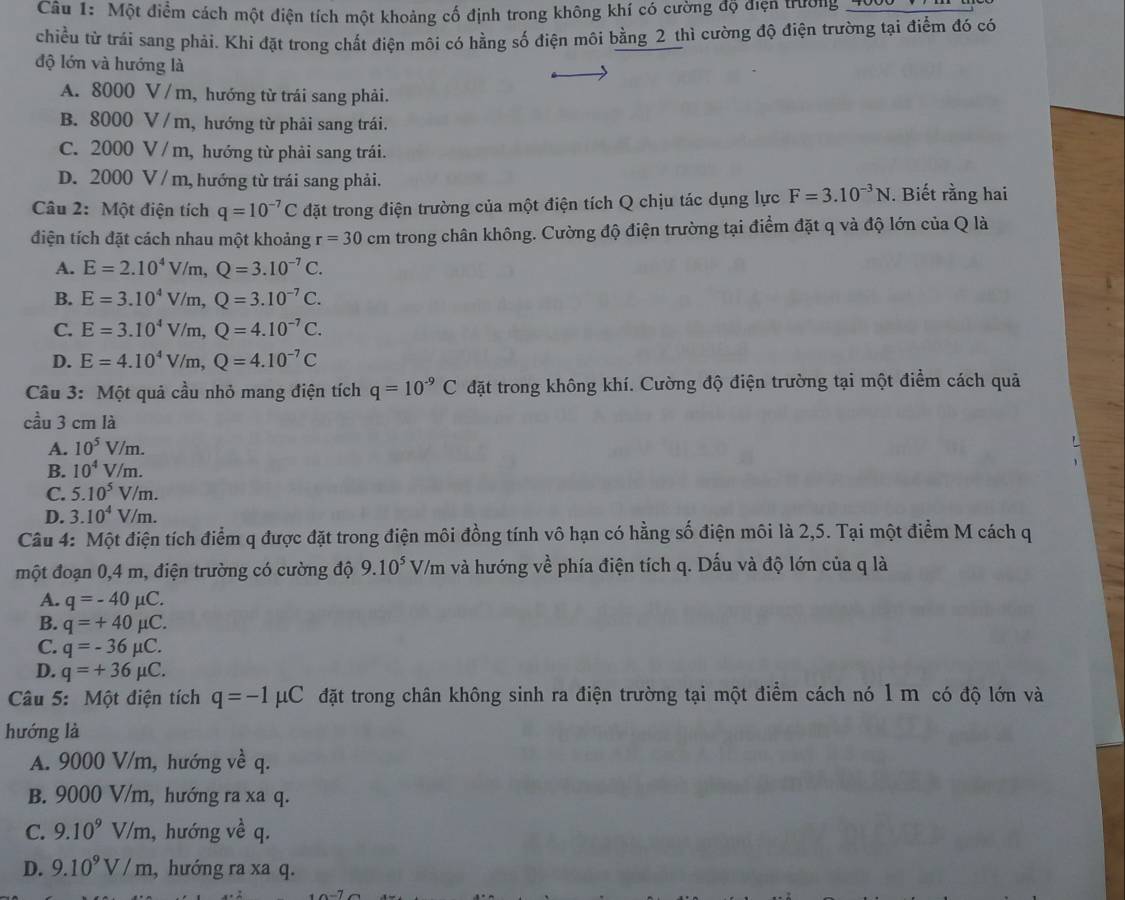 Một điểm cách một điện tích một khoảng cố định trong không khí có cường độ điện trường
chiều từ trái sang phải. Khi đặt trong chất điện môi có hằng số điện môi bằng 2 thì cường độ điện trường tại điểm đó có
độ lớn và hướng là
A. 8000 V/ m, hướng từ trái sang phải.
B. 8000 V /m, hướng từ phải sang trái.
C. 2000 V / m, hướng từ phải sang trái.
D. 2000 V / m, hướng từ trái sang phải.
Câu 2: Một điện tích q=10^(-7)C đặt trong điện trường của một điện tích Q chịu tác dụng lực F=3.10^(-3)N. Biết rằng hai
điện tích đặt cách nhau một khoảng r=30cm trong chân không. Cường độ điện trường tại điểm đặt q và độ lớn của Q là
A. E=2.10^4V/m,Q=3.10^(-7)C.
B. E=3.10^4V/m,Q=3.10^(-7)C.
C. E=3.10^4V/m,Q=4.10^(-7)C.
D. E=4.10^4V/m,Q=4.10^(-7)C
Câu 3: Một quả cầu nhỏ mang điện tích q=10^(-9)C đặt trong không khí. Cường độ điện trường tại một điểm cách quả
cầu 3 cm là
A. 10^5V/m.
B. 10^4V/m.
C. 5.10^5V/m.
D. 3.10^4V/m.
Câu 4: Một điện tích điểm q được đặt trong điện môi đồng tính vô hạn có hằng số điện môi là 2,5. Tại một điểm M cách q
một đoạn 0,4 m, điện trường có cường độ 9.10^5V/m là và hướng về phía điện tích q. Dấu và độ lớn của q là
A. q=-40mu C.
B. q=+40mu C.
C. q=-36mu C.
D. q=+36mu C.
Câu 5: Một điện tích q=-1mu C đặt trong chân không sinh ra điện trường tại một điểm cách nó 1 m có độ lớn và
hướng là
A. 9000 V/m, hướng về q.
B. 9000 V/m, hướng ra xa q.
C. 9.10^9V/m , hướng về q.
D. 9.10^9V/m , hướng ra xa q.