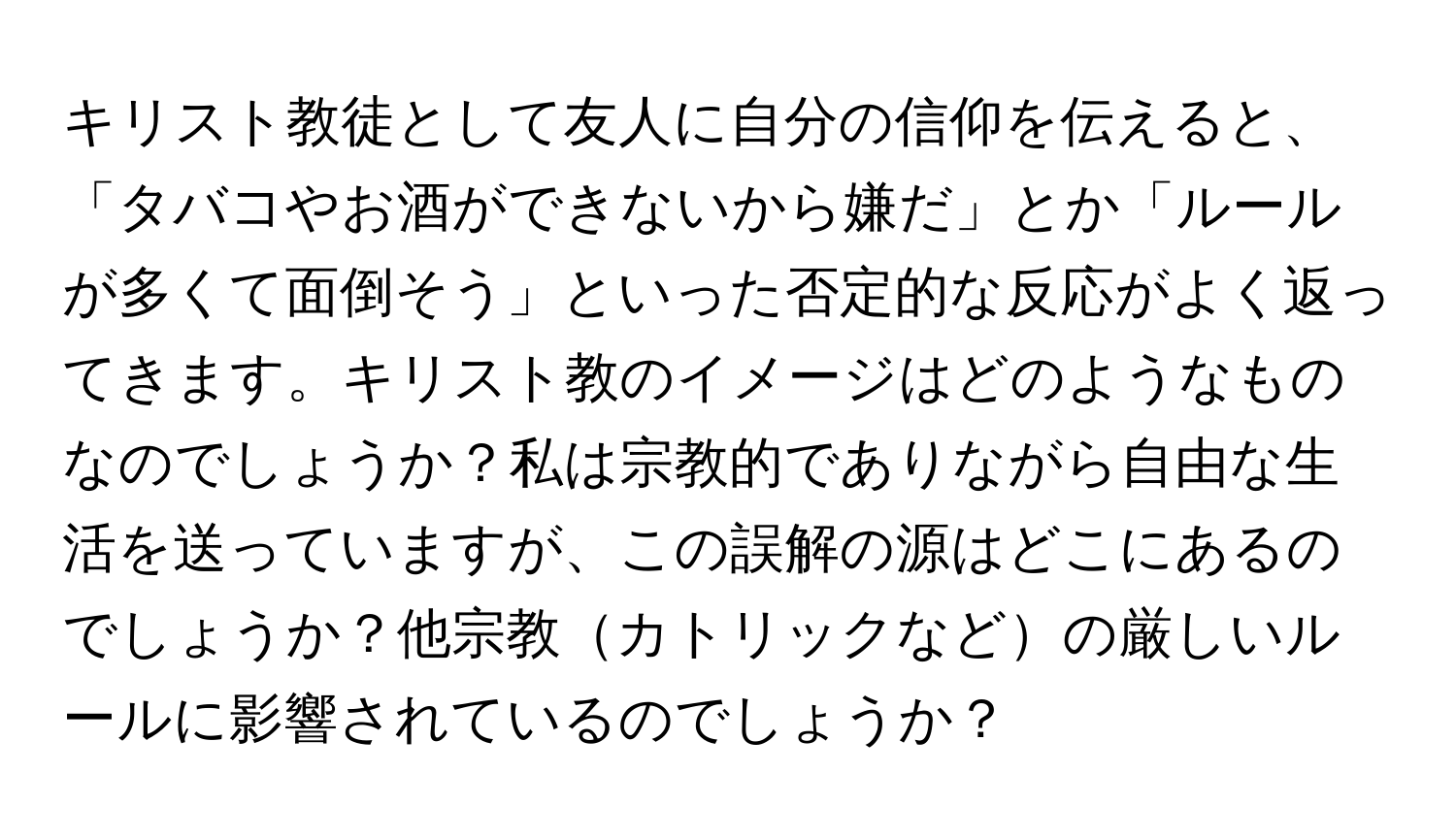 キリスト教徒として友人に自分の信仰を伝えると、「タバコやお酒ができないから嫌だ」とか「ルールが多くて面倒そう」といった否定的な反応がよく返ってきます。キリスト教のイメージはどのようなものなのでしょうか？私は宗教的でありながら自由な生活を送っていますが、この誤解の源はどこにあるのでしょうか？他宗教カトリックなどの厳しいルールに影響されているのでしょうか？