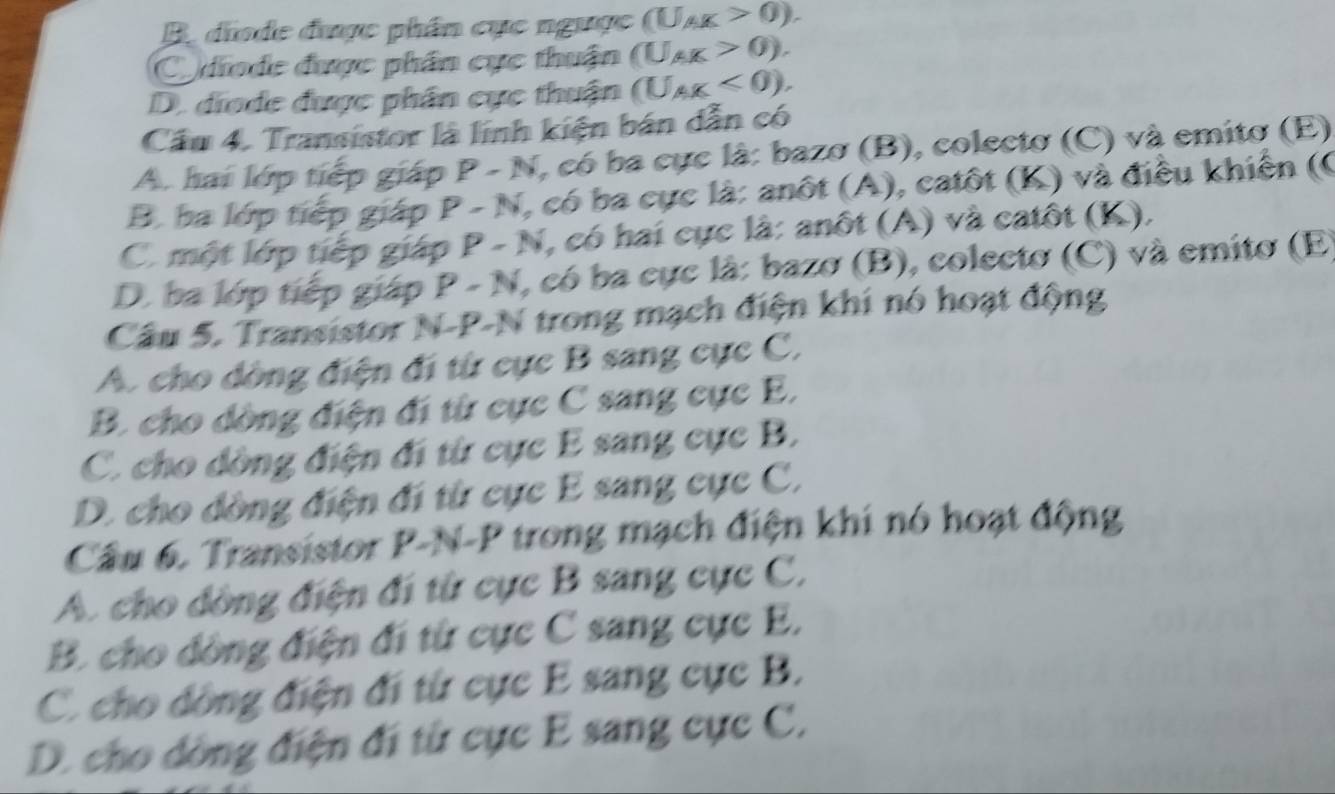 B. diode được phần cục ngược (U_AK>0). 
Codiode được phân cực thuận (U_AK>0).
D. diode được phân cực thuận (U_AK<0). 
Cầu 4. Transistor là lính kiện bán dẫn có
A. hai lớp tiếp giáp P-N I, có ba cực là: bazo (B), colecto (C) và emito (E)
B. ba lớp tiếp giáp C v (, có ba cực là: anôt (A), catôt (K) và điều khiến (6
C. một lớp tiếp giáp P - N, có hai cực là: anôt (A) và catôt (K),
D. ba lớp tiếp giáp P - N, có ba cực là: bazo (B), colectơ (C) và emito (E
Cầu 5. Transistor N-P-N trong mạch điện khí nó hoạt động
A. cho dòng điện đi từ cực B sang cực C,
B. cho dòng điện đi từ cục C sang cực E.
C. cho dồng điện đi từ cực E sang cực B.
D. cho dòng điện đi từ cực E sang cực C,
Cầu 6. Transistor P-N-P trong mạch điện khi nó hoạt động
A. cho dòng điện đi từ cực B sang cực C,
B. cho dồng điện đi từ cực C sang cực E,
C. cho dồng điện đi từ cực E sang cực B.
D. cho dòng điện đi từ cực E sang cực C,