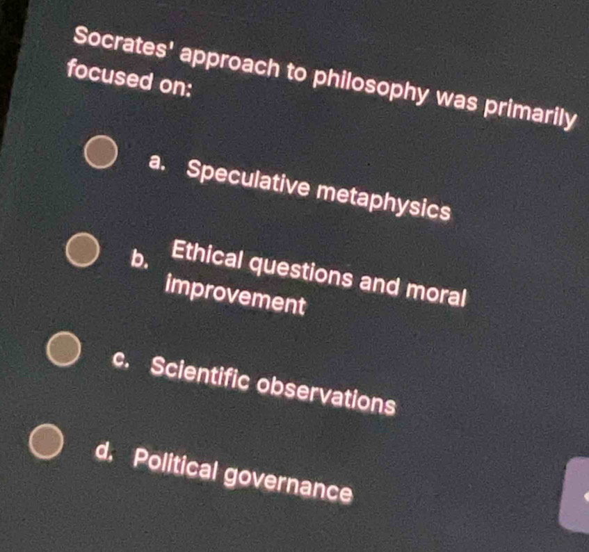 Socrates' approach to philosophy was primarily
focused on:
a. Speculative metaphysics
b. Ethical questions and moral
improvement
c. Scientific observations
d. Political governance