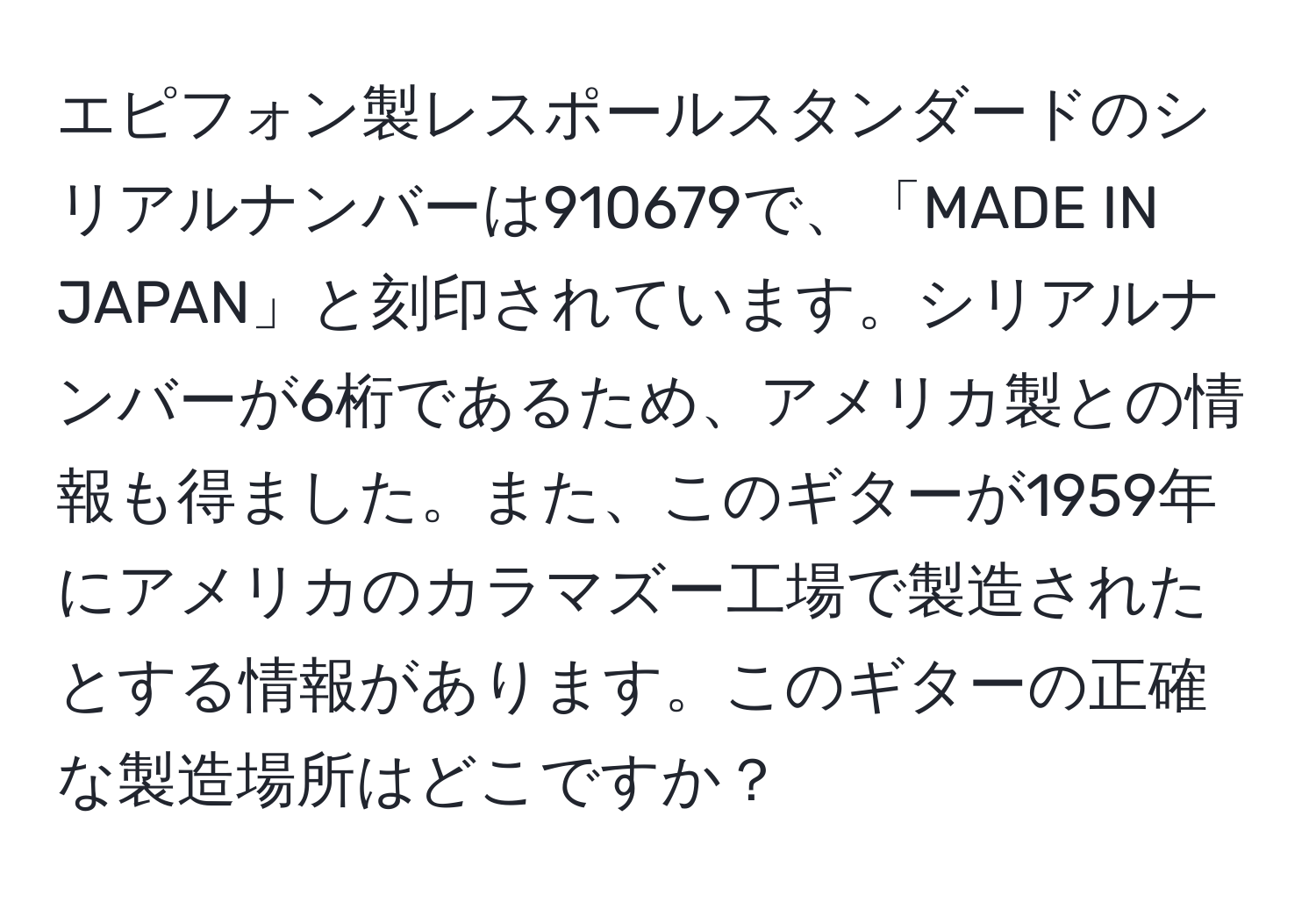 エピフォン製レスポールスタンダードのシリアルナンバーは910679で、「MADE IN JAPAN」と刻印されています。シリアルナンバーが6桁であるため、アメリカ製との情報も得ました。また、このギターが1959年にアメリカのカラマズー工場で製造されたとする情報があります。このギターの正確な製造場所はどこですか？