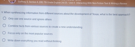 Goffney, S, Section 4, (EB) 7th Grade English 24/25 / Unit 4 - Interacting With Non-Fiction Text & Writing a Review
9. When synthesizing information from different sources about the development of Texas, what is the best approach?
Only use one source and ignore others
Combine facts from various sources to create a new understanding
Focus only on the most popular sources
Write down everything you read without thinking