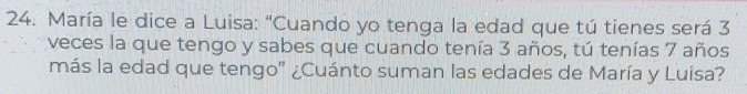 María le dice a Luisa: "Cuando yo tenga la edad que tú tienes será 3
veces la que tengo y sabes que cuando tenía 3 años, tú tenías 7 años 
más la edad que tengo" ¿Cuánto suman las edades de María y Luisa?