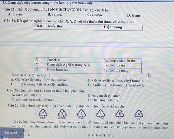 D. Dung dịch ethylamine trong nước làm quỷ tím hóa xanh.
Câu 21. Chất X có công thức H_2N-CH(CH_3 )COOH. Tên gọi của X là
A. glycine. B. valine. C. alanine. D. lysine.
Câu 22. Kết quả thí nghiệm của các chất X, Y, Z với các thuốc thử được khi ở bảng sau:
Các chất
A. Gly-Ala-Gly, ethyl formate, aniline. B. Gly-Ala-Gly, aniline, ethyl formate.
C. Ethyl formate, Gly-Ala-Gly, aniline. D. Aniline, ethyl formate, Gly-Ala-Gly.
Câu 23. Quả trình lưu hoá cao su thuộc loại phản ứng
A. cắt mạch polymer. B. tăng mạch polymer.
C. giữ nguyên mạch polymer. D. phân huy polymer.
Câu 24. Hình dưới đây là ký hiệu của 6 polymer nhiệt dẻo phổ biển có thể tái chế:
3
5 6
PET HDPE PVC LDPE PS
Các ký hiệu này thường được in trên bao bì, vỏ hộp, đồ dùng,... để giúp nhận biết vật liệu polymer cũng như
thuận lợi cho việc thu gom, tái chế. Polymer có ký hiệu số 5 được điều chế bằng phản ứng trùng hợp monomer
nào dưới đảy?
Tài lại dề ch CH
B. CH_2=CH-CH